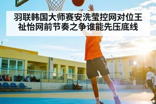 羽联韩国大师赛安洗莹控网对位王祉怡网前节奏之争谁能先压底线