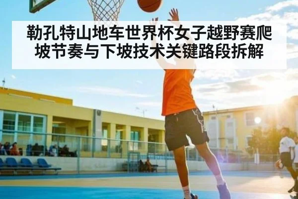 勒孔特山地车世界杯女子越野赛爬坡节奏与下坡技术关键路段拆解